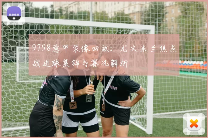 9798意甲录像回放：尤文米兰焦点战进球集锦与赛况解析
