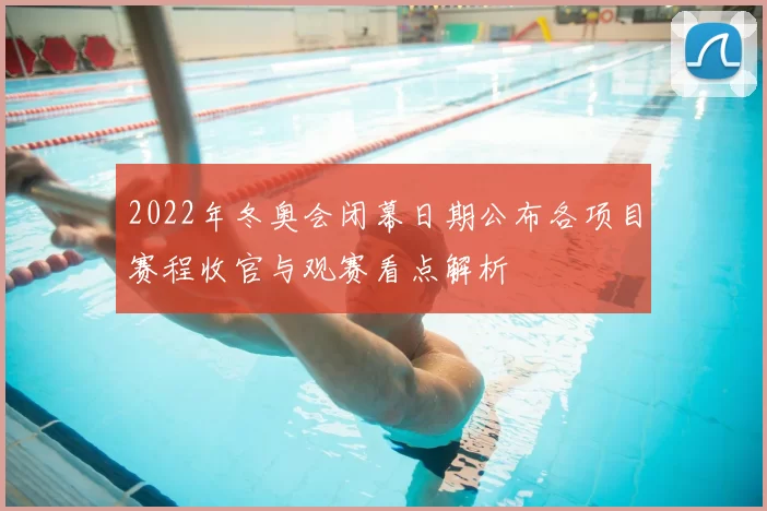 2022年冬奥会闭幕日期公布各项目赛程收官与观赛看点解析