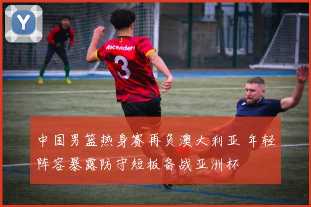 中国男篮热身赛再负澳大利亚 年轻阵容暴露防守短板备战亚洲杯