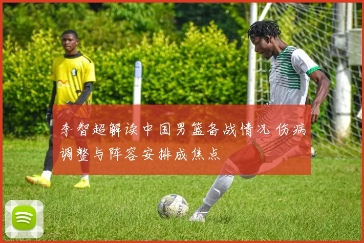 李智超解读中国男篮备战情况 伤病调整与阵容安排成焦点