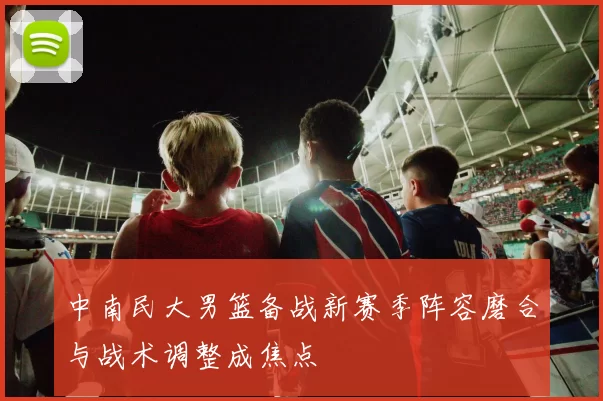 中南民大男篮备战新赛季阵容磨合与战术调整成焦点