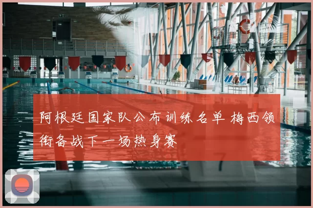 阿根廷国家队公布训练名单 梅西领衔备战下一场热身赛