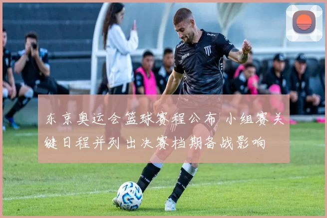 东京奥运会篮球赛程公布 小组赛关键日程并列出决赛档期备战影响