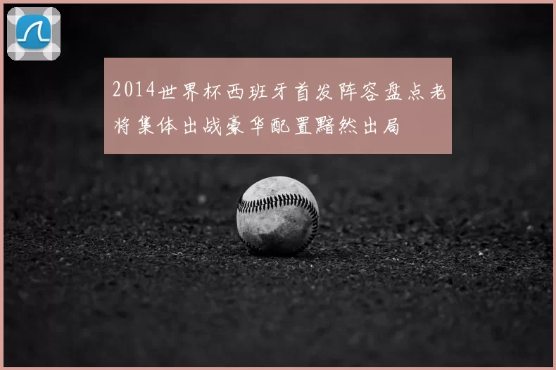 2014世界杯西班牙首发阵容盘点老将集体出战豪华配置黯然出局
