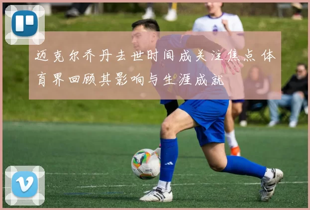 迈克尔乔丹去世时间成关注焦点 体育界回顾其影响与生涯成就