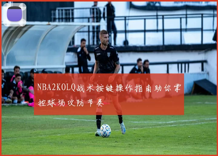 NBA2KOLQ战术按键操作指南助你掌控球场攻防节奏