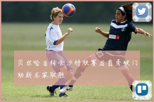 贝尔哈吉转会沙特联赛后首秀破门助新东家取胜