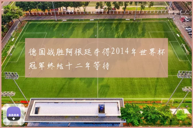 德国战胜阿根廷夺得2014年世界杯冠军终结十二年等待