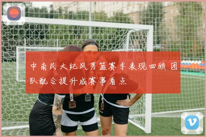 中南民大纪风男篮赛季表现回顾 团队配合提升成赛事看点