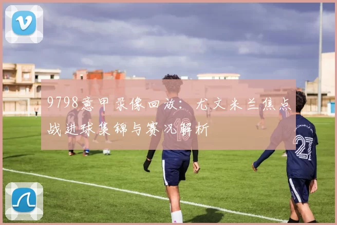 9798意甲录像回放：尤文米兰焦点战进球集锦与赛况解析