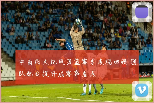 中南民大纪风男篮赛季表现回顾 团队配合提升成赛事看点