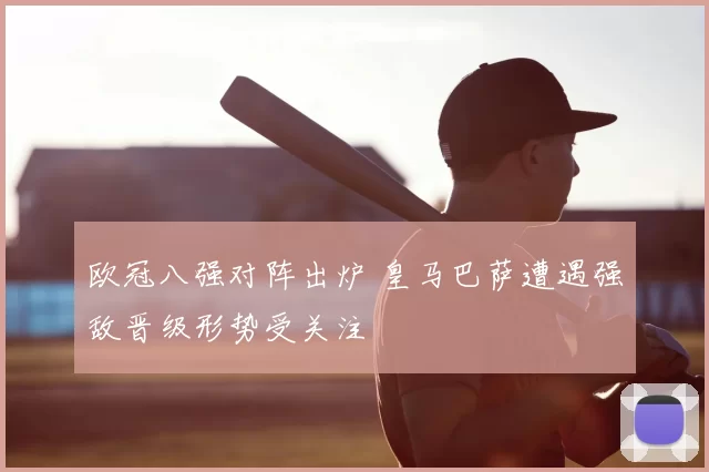 欧冠八强对阵出炉 皇马巴萨遭遇强敌晋级形势受关注