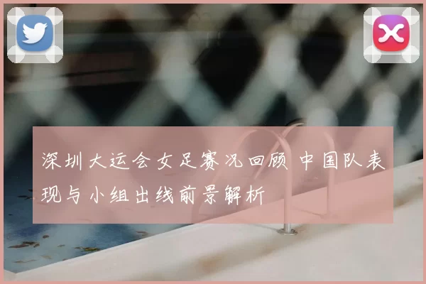深圳大运会女足赛况回顾 中国队表现与小组出线前景解析