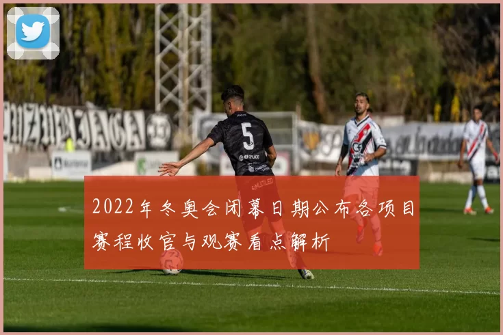 2022年冬奥会闭幕日期公布各项目赛程收官与观赛看点解析