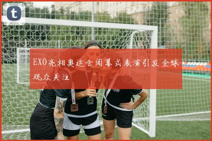 EXO亮相奥运会闭幕式表演引发全球观众关注