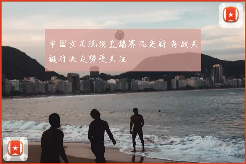 中国女足现场直播赛况更新 备战关键对决走势受关注