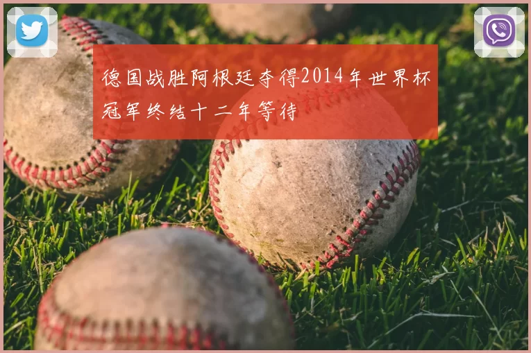 德国战胜阿根廷夺得2014年世界杯冠军终结十二年等待