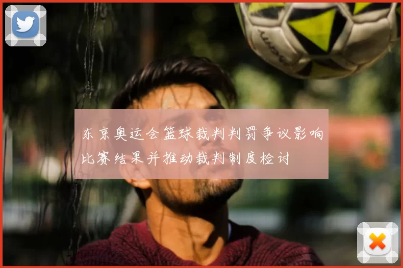 东京奥运会篮球裁判判罚争议影响比赛结果并推动裁判制度检讨