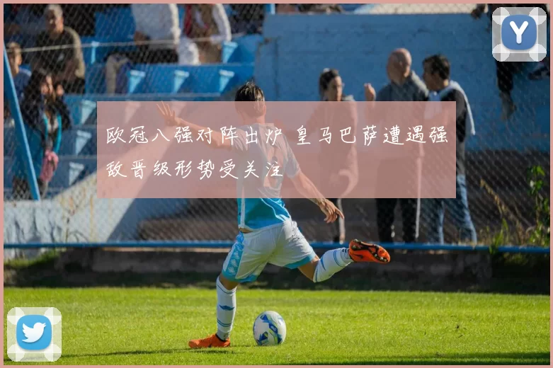 欧冠八强对阵出炉 皇马巴萨遭遇强敌晋级形势受关注