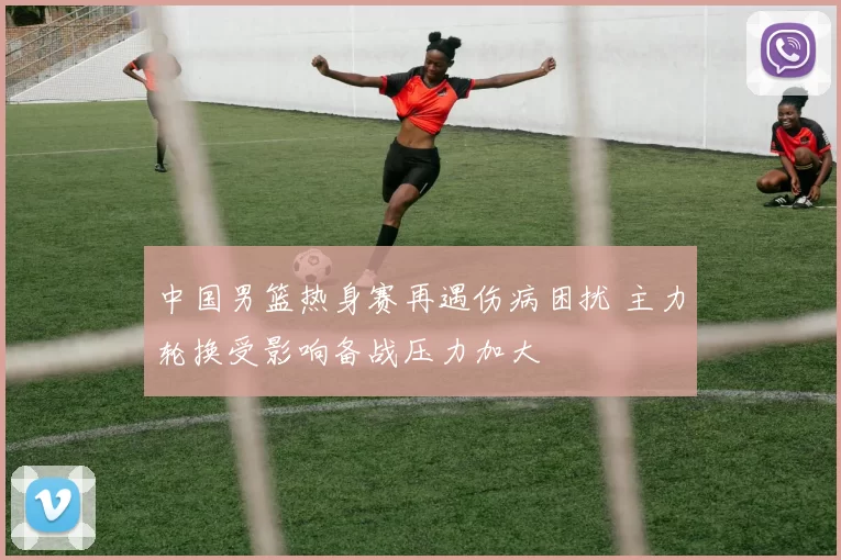 中国男篮热身赛再遇伤病困扰 主力轮换受影响备战压力加大