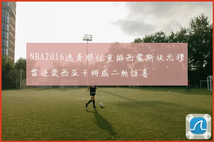 NBA2016选秀顺位重排西蒙斯状元穆雷逆袭西亚卡姆成二轮惊喜