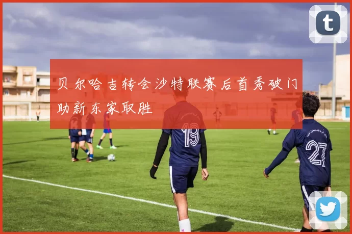 贝尔哈吉转会沙特联赛后首秀破门助新东家取胜