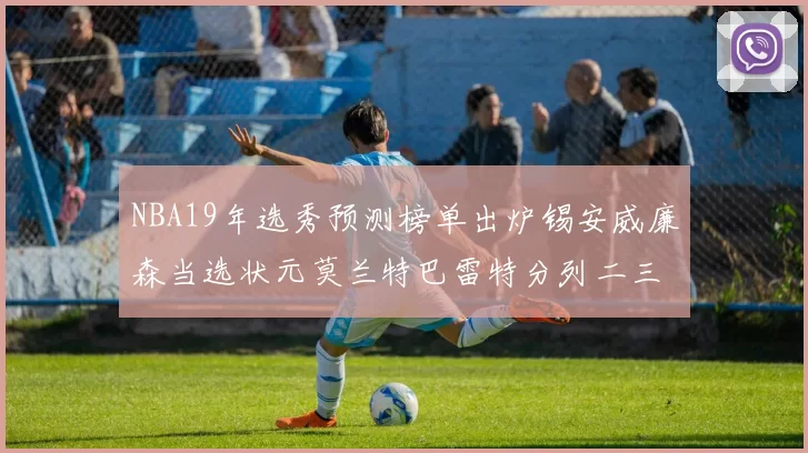 NBA19年选秀预测榜单出炉锡安威廉森当选状元莫兰特巴雷特分列二三