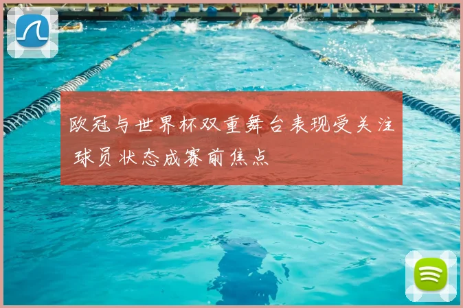 欧冠与世界杯双重舞台表现受关注 球员状态成赛前焦点