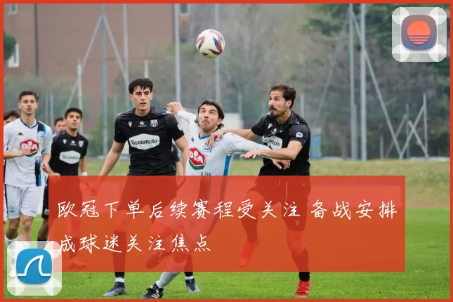 欧冠下单后续赛程受关注 备战安排成球迷关注焦点