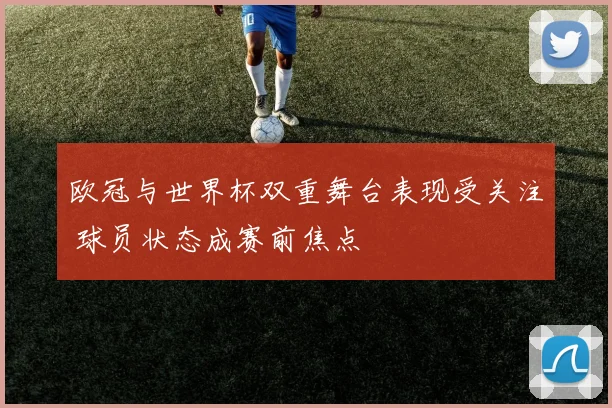 欧冠与世界杯双重舞台表现受关注 球员状态成赛前焦点