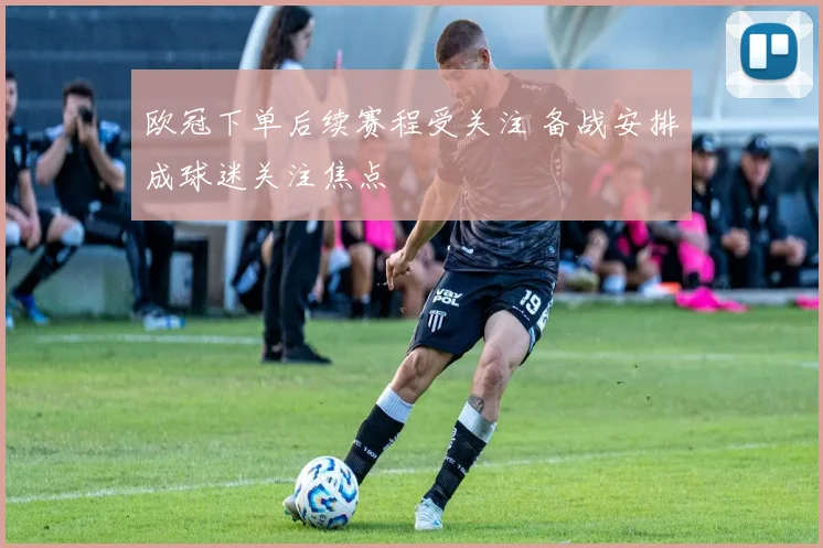 欧冠下单后续赛程受关注 备战安排成球迷关注焦点