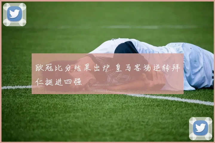 欧冠比分结果出炉 皇马客场逆转拜仁挺进四强